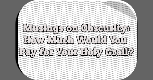 Musings on Obscurity: How Much Would You Pay for Your Holy Grail?