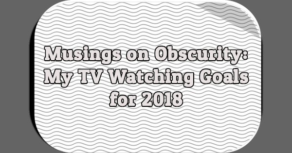 Musings on Obscurity: My TV Watching Goals for 2018